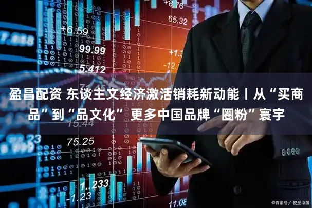 盈昌配资 东谈主文经济激活销耗新动能丨从“买商品”到“品文化” 更多中国品牌“圈粉”寰宇