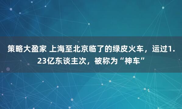 策略大盈家 上海至北京临了的绿皮火车，运过1.23亿东谈主次，被称为“神车”
