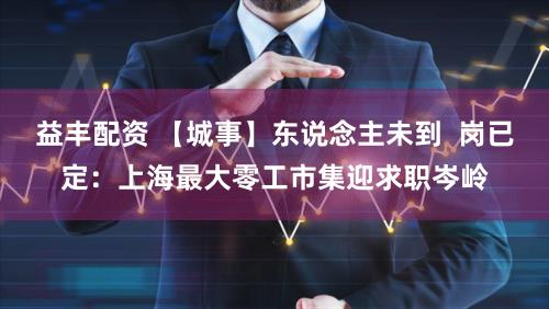 益丰配资 【城事】东说念主未到  岗已定：上海最大零工市集迎求职岑岭
