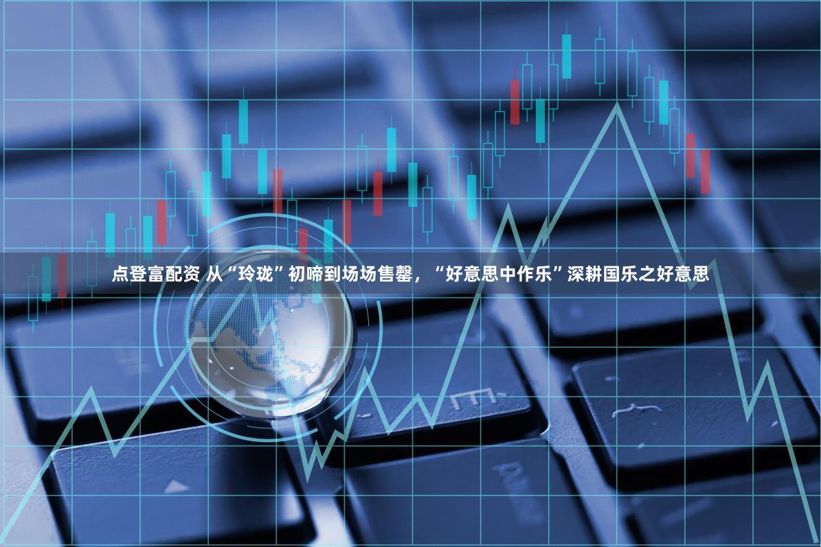 点登富配资 从“玲珑”初啼到场场售罄，“好意思中作乐”深耕国乐之好意思