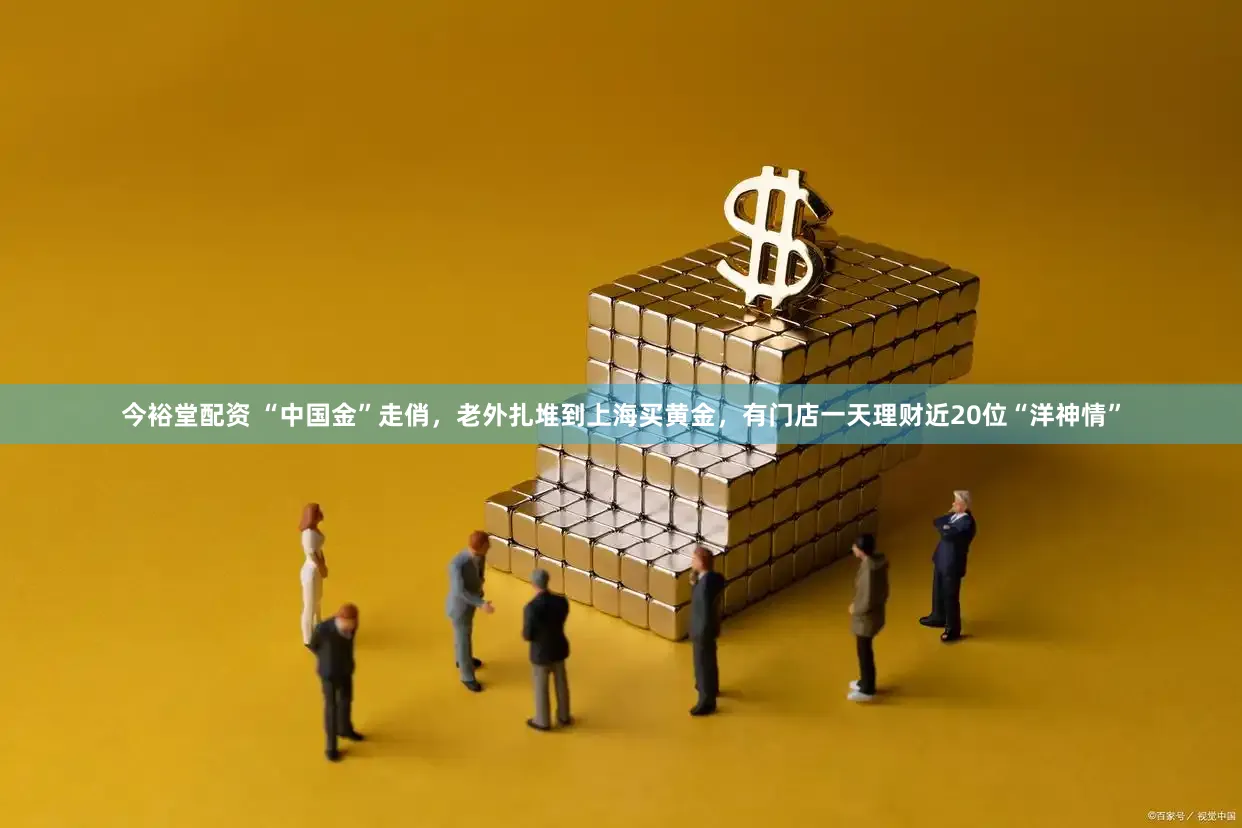 今裕堂配资 “中国金”走俏，老外扎堆到上海买黄金，有门店一天理财近20位“洋神情”