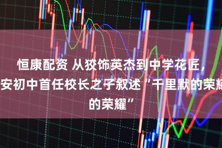 恒康配资 从狡饰英杰到中学花匠，延安初中首任校长之子叙述“千里默的荣耀”