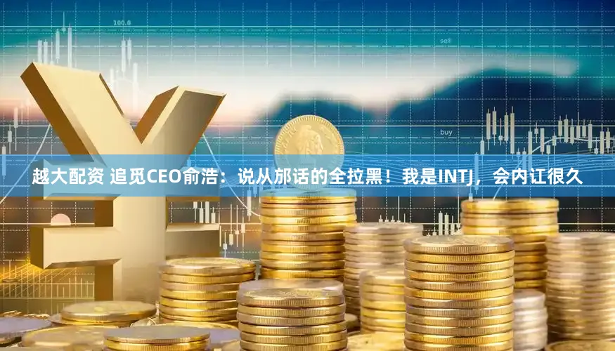 越大配资 追觅CEO俞浩：说从邡话的全拉黑！我是INTJ，会内讧很久