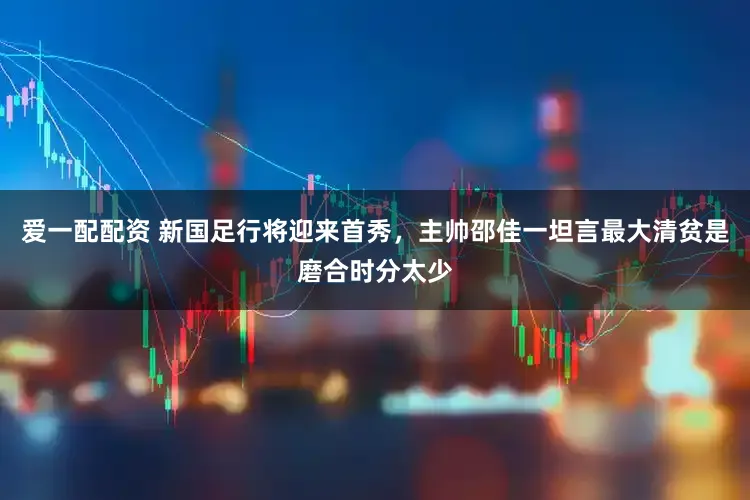 爱一配配资 新国足行将迎来首秀，主帅邵佳一坦言最大清贫是磨合时分太少
