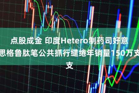 点股成金 印度Hetero制药司好意思格鲁肽笔公共抓行缱绻年销量150万支