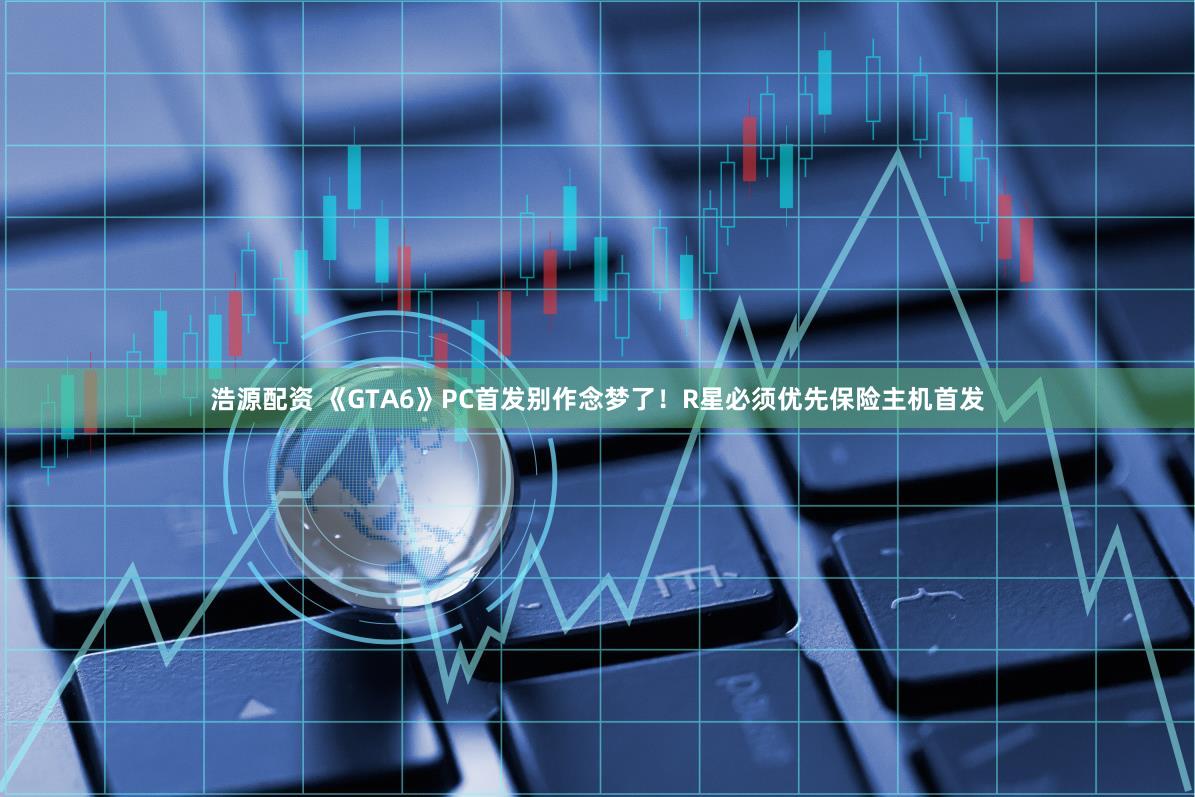 浩源配资 《GTA6》PC首发别作念梦了！R星必须优先保险主机首发