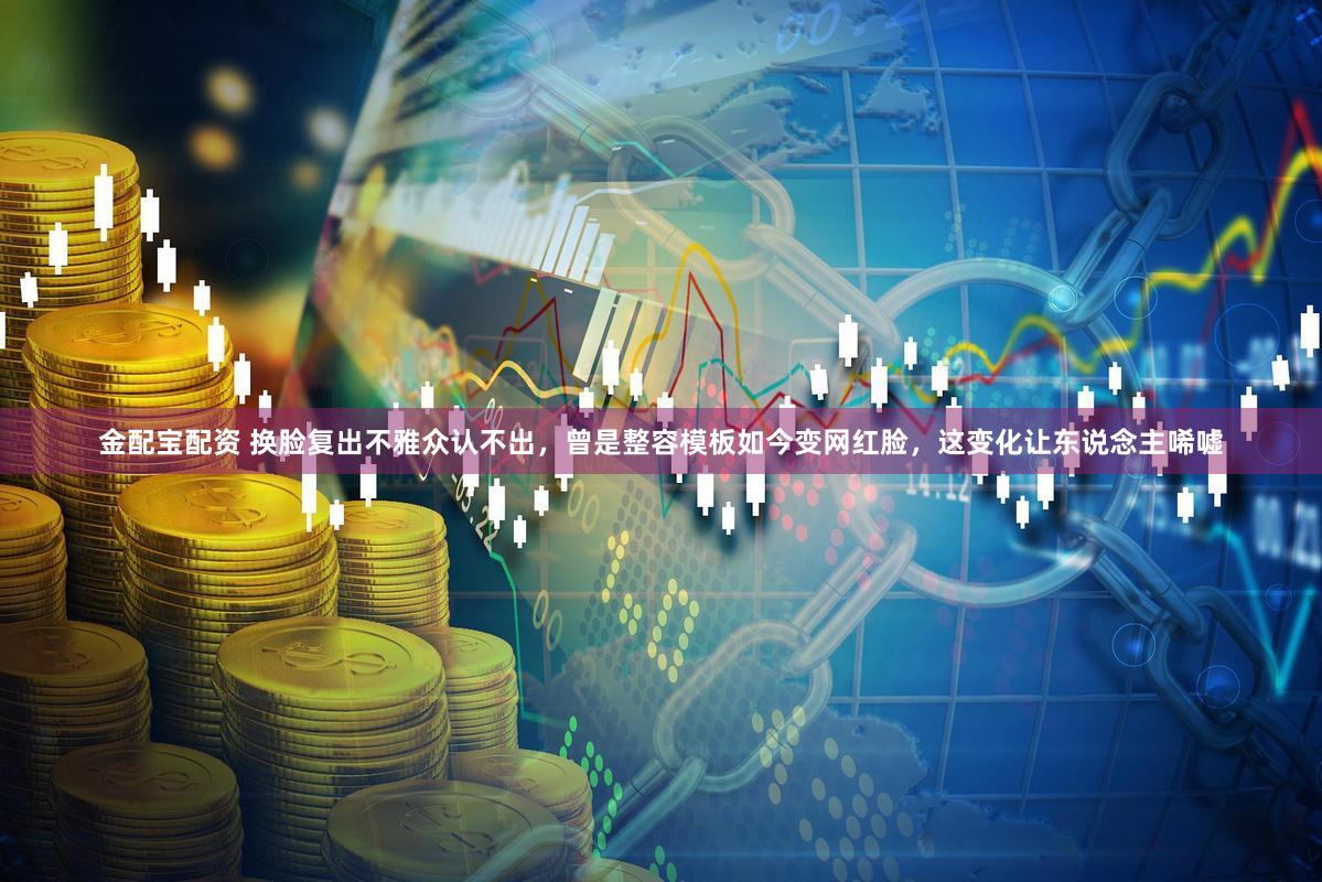 金配宝配资 换脸复出不雅众认不出，曾是整容模板如今变网红脸，这变化让东说念主唏嘘