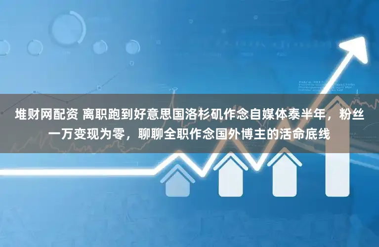 堆财网配资 离职跑到好意思国洛杉矶作念自媒体泰半年，粉丝一万变现为零，聊聊全职作念国外博主的活命底线