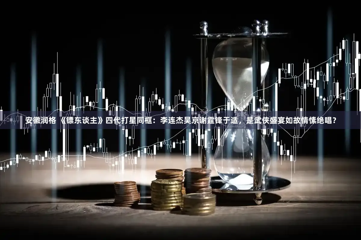 安徽润格 《镖东谈主》四代打星同框：李连杰吴京谢霆锋于适，是武侠盛宴如故情愫绝唱？