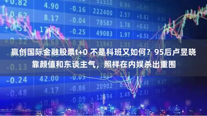 赢创国际金融股票t+0 不是科班又如何？95后卢昱晓靠颜值和东谈主气，照样在内娱杀出重围