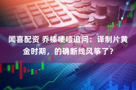 闻喜配资 乔榛哽噎追问：译制片黄金时期，的确断线风筝了？