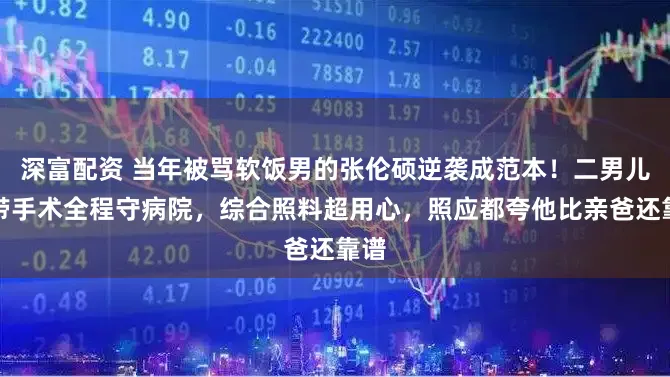 深富配资 当年被骂软饭男的张伦硕逆袭成范本！二男儿韧带手术全程守病院，综合照料超用心，照应都夸他比亲爸还靠谱