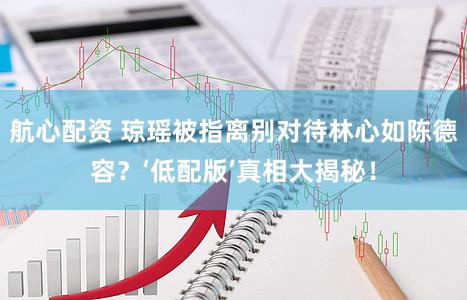 航心配资 琼瑶被指离别对待林心如陈德容？‘低配版’真相大揭秘！