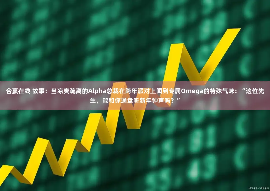 合赢在线 故事：当凉爽疏离的Alpha总裁在跨年派对上闻到专属Omega的特殊气味：“这位先生，能和你通盘听新年钟声吗？”