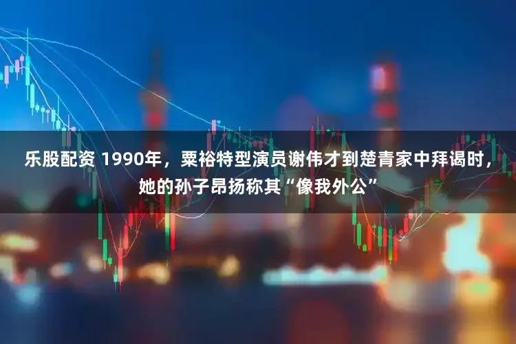 乐股配资 1990年，粟裕特型演员谢伟才到楚青家中拜谒时，她的孙子昂扬称其“像我外公”