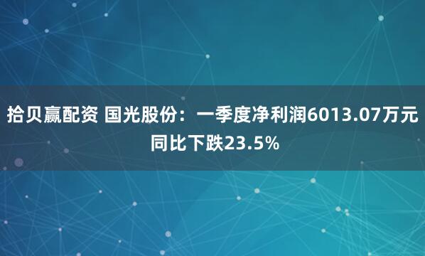 拾贝赢配资 国光股份：一季度净利润6013.07万元 同比下跌23.5%