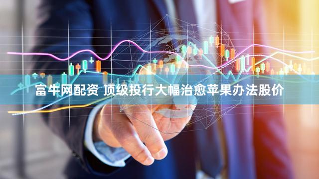 富牛网配资 顶级投行大幅治愈苹果办法股价
